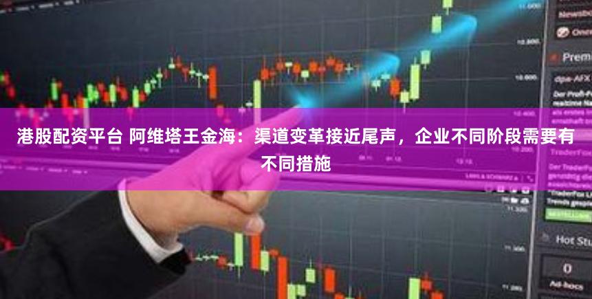 港股配资平台 阿维塔王金海：渠道变革接近尾声，企业不同阶段需要有不同措施