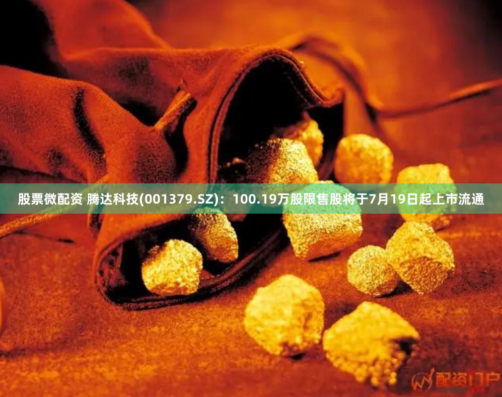 股票微配资 腾达科技(001379.SZ)：100.19万股限售股将于7月19日起上市流通