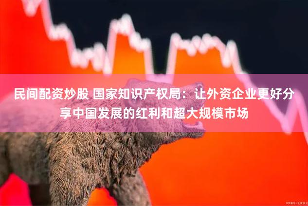 民间配资炒股 国家知识产权局：让外资企业更好分享中国发展的红利和超大规模市场