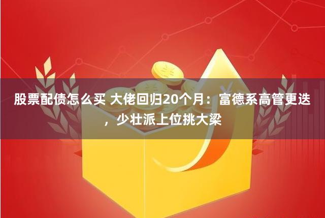 股票配债怎么买 大佬回归20个月：富德系高管更迭，少壮派上位挑大梁