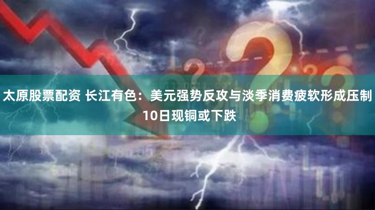 太原股票配资 长江有色：美元强势反攻与淡季消费疲软形成压制 10日现铜或下跌