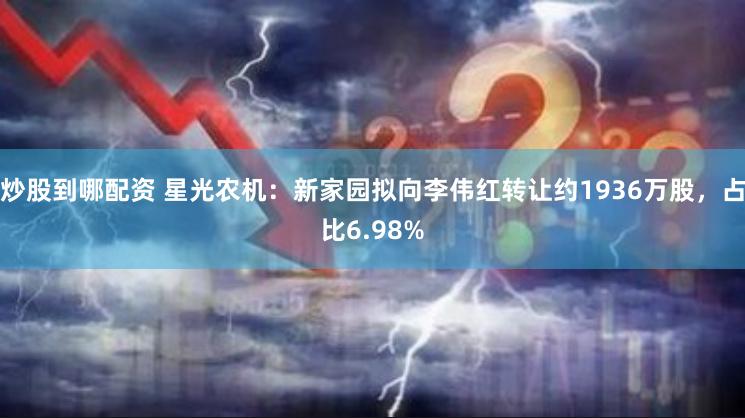 炒股到哪配资 星光农机：新家园拟向李伟红转让约1936万股，占比6.98%