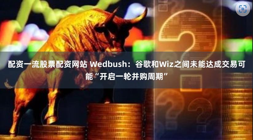 配资一流股票配资网站 Wedbush：谷歌和Wiz之间未能达成交易可能“开启一轮并购周期”