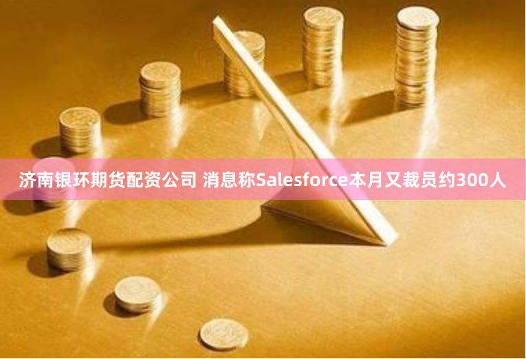 济南银环期货配资公司 消息称Salesforce本月又裁员约300人