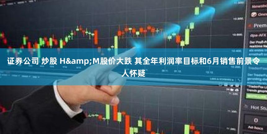 证券公司 炒股 H&M股价大跌 其全年利润率目标和6月销售前景令人怀疑