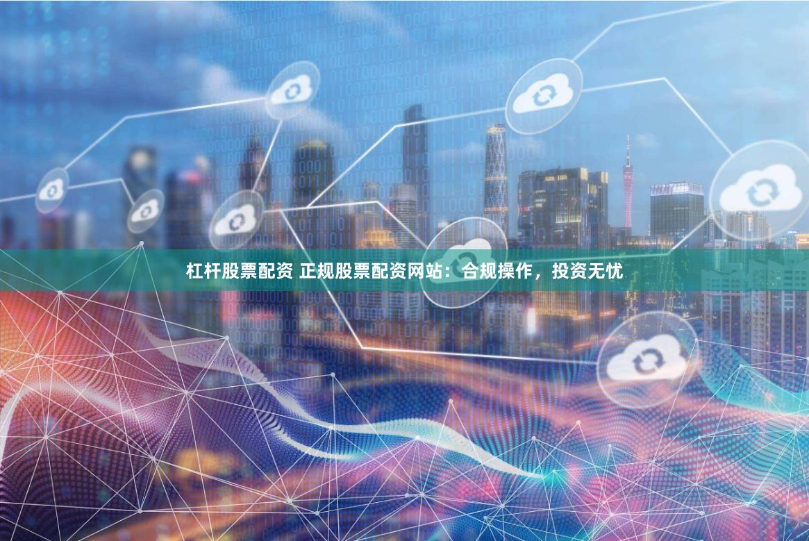 杠杆股票配资 正规股票配资网站：合规操作，投资无忧