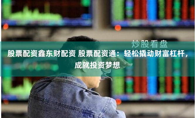 股票配资鑫东财配资 股票配资通：轻松撬动财富杠杆，成就投资梦想