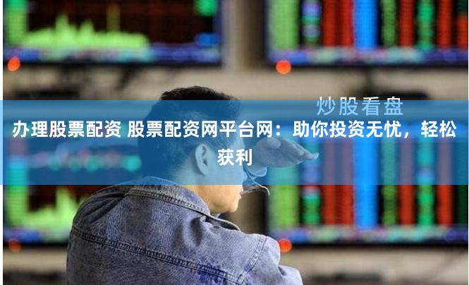 办理股票配资 股票配资网平台网：助你投资无忧，轻松获利