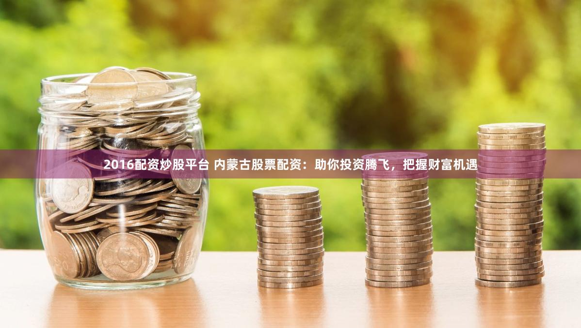 2016配资炒股平台 内蒙古股票配资：助你投资腾飞，把握财富机遇