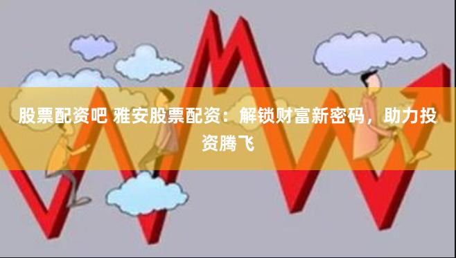 股票配资吧 雅安股票配资：解锁财富新密码，助力投资腾飞