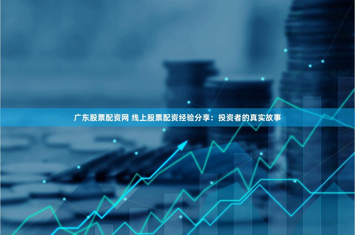 广东股票配资网 线上股票配资经验分享：投资者的真实故事