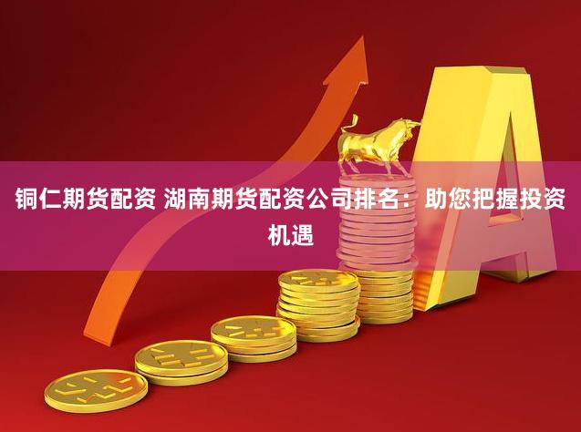 铜仁期货配资 湖南期货配资公司排名：助您把握投资机遇