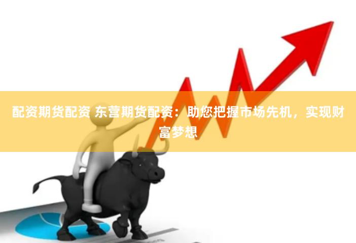 配资期货配资 东营期货配资：助您把握市场先机，实现财富梦想