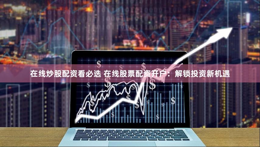 在线炒股配资看必选 在线股票配资开户：解锁投资新机遇