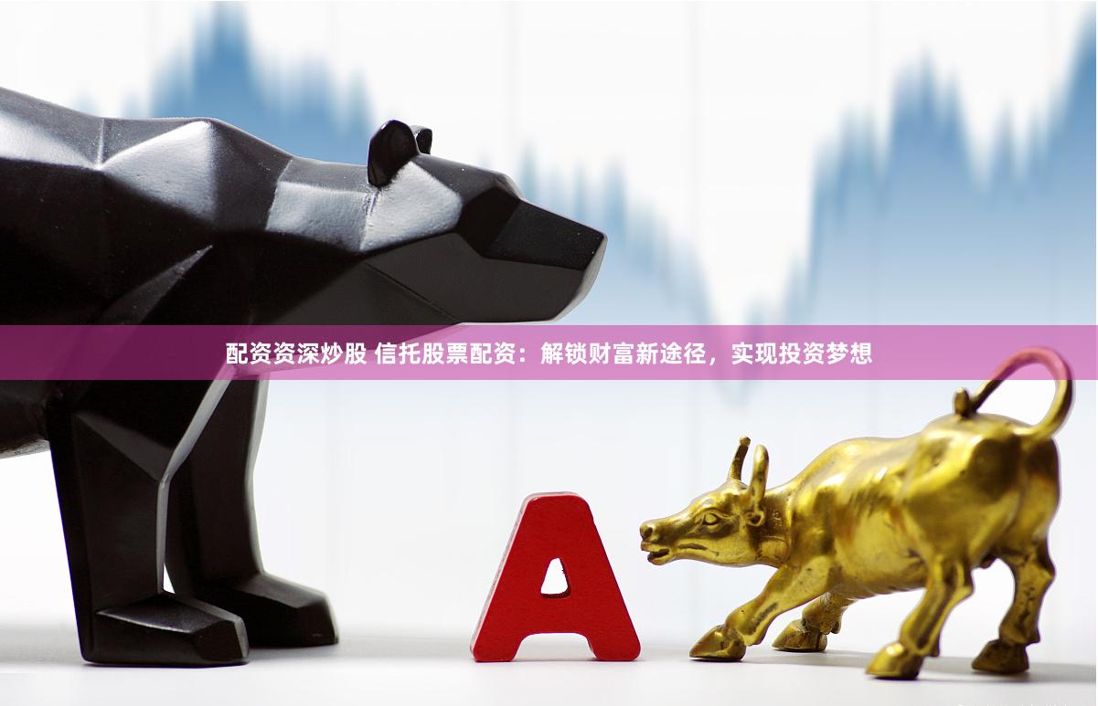 配资资深炒股 信托股票配资：解锁财富新途径，实现投资梦想