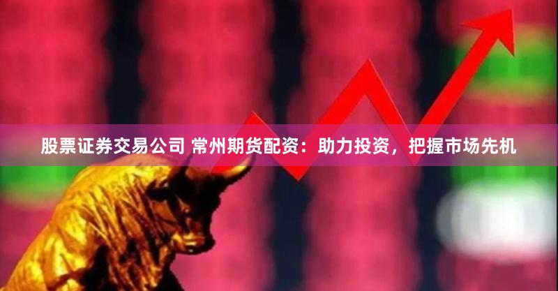 股票证券交易公司 常州期货配资：助力投资，把握市场先机