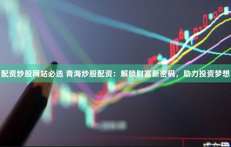 配资炒股网站必选 青海炒股配资：解锁财富新密码，助力投资梦想